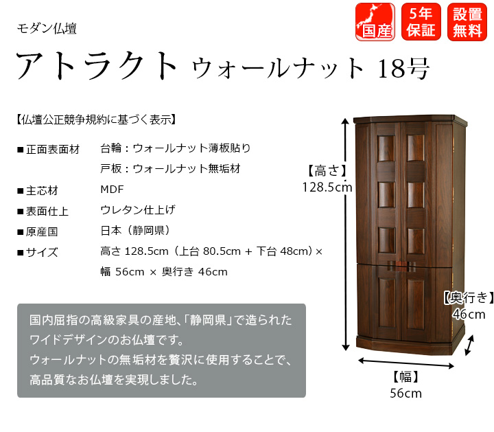 『アトラクト ウォールナット 18号』国内屈指の高級家具の産地、静岡県で造られたお仏壇です。廉価な素材を使用することで、お求めやすい価格でありながら、高品質なお仏壇を実現しました。
