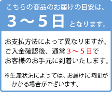 こちらの商品のお届目安は、3~5日となります。お支払方法によって異なります

が、ご入金確認後、通常３~５日でお客様のお手元に到着いたします。※生産状況によっては、お届けに時間がかかる場合がござ

います。