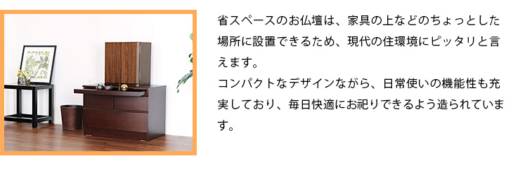 省スペースのお仏壇は、家具の上などのちょっとした場所に設置できるため、現代の住環境にピッタリと言えます。コンパクトなデザインながら、日常使いの機能性も充実しており、毎日快適にお祀りできるよう造られています。