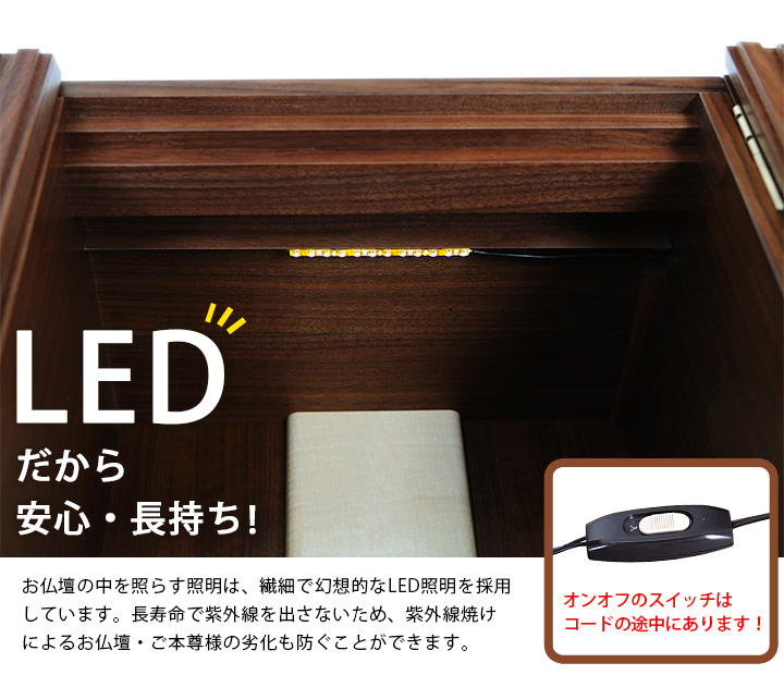 LEDだから安心・長持ち！お仏壇の中を照らす照明は、繊細で幻想的な光のLED照明を採用しています。長寿命で紫外線を出さないため、紫外線焼けによるお仏壇・ご本尊様の劣化も防ぐことができます。