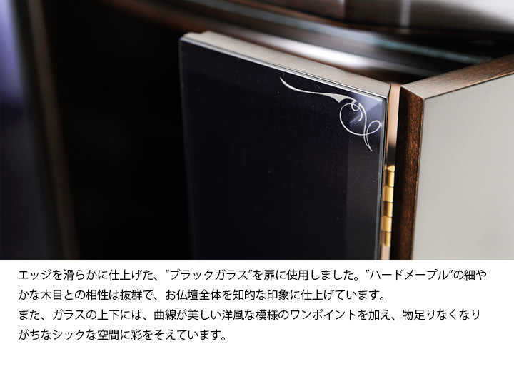 エッジを滑らかに仕上げた、”ブラックガラス”を扉に使用しました。”ハードメープル”の細やかな木目との相性は抜群で、お仏壇全体を知的な印象に仕上げています。また、ガラスの上下には、曲線が美しい洋風な模様のワンポイントを加え、物足りなくなりがちなシックな空間に彩をそえています。