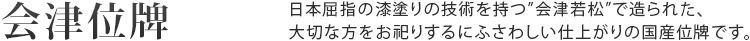 会津位牌 日本屈指の漆塗りの技術を持つ「会津若松」で造られた、大切な方をお祀りするにふさわしい仕上がりの国産位牌です。