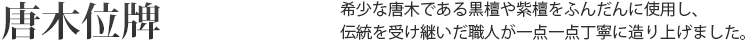 唐木位牌 希少な唐木の黒檀や紫檀をふんだんに使用し、伝統を受け継いだ職人が一点一点丁寧に作り上げました。