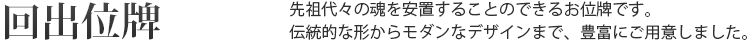 回出位牌 先祖代々の魂を安置するお位牌です。伝統的な形からモダンなデザインまで、豊富にご用意しました。