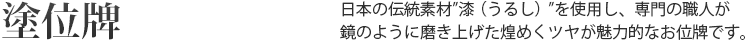 塗位牌 日本の伝統素材”漆(うるし)”を使用し、専門の職人が鏡のように磨き上げた煌めくツヤが魅力的なお位牌です。