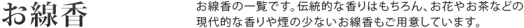 お線香 お線香の一覧です。伝統的な香りはもちろん、お花やお茶などの
現代的な香りや煙の少ないお線香もご用意しています。