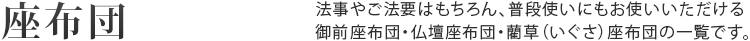 座布団 法事やご法要はもちろん、普段使いにもお使いいただける御前座布団・仏壇座布団・藺草（いぐさ）座布団の一覧です。