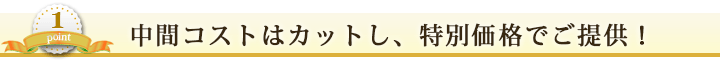 からくり① 中間コストはカットし、特別価格でご提供！