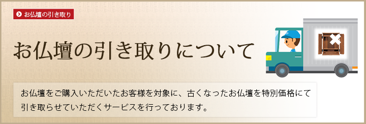 お仏壇の引き取りについて お仏壇をご購入いただいたお客様を対象に、古くなったお仏壇を特別価格にて引き取らせていただくサービスを行っております。