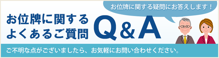 お位牌に関するよくあるご質問 Q＆A お位牌に関する疑問にお答えします！ご不明な点がございましたら、お気軽にお問い合わせ下さい。