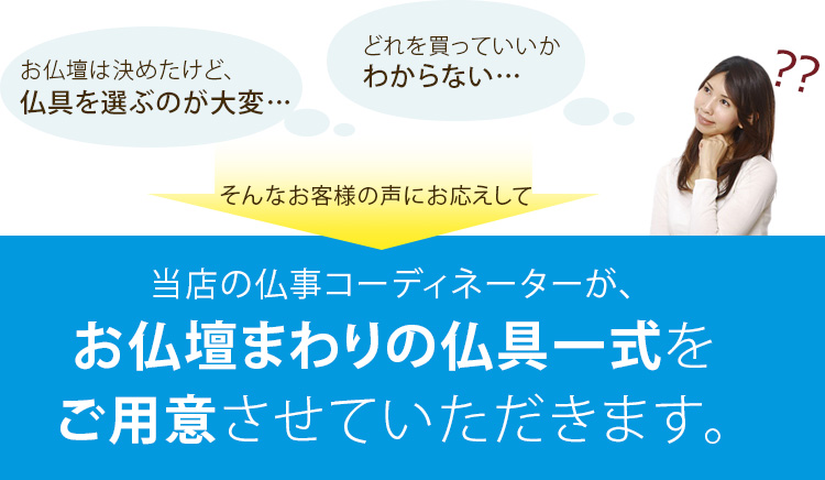 お仏壇は決めたけど、仏具を選ぶのが大変…どれを買っていいかわからない…そんなお客様の声にお応えして当店の仏事コーディネーターが、お仏壇まわりの仏具一式をご用意させていただきます。