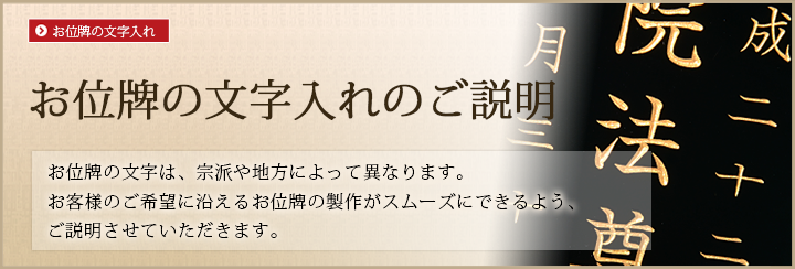 お位牌の文字入れのご説明。お位牌の文字は、宗派や地方によって異なります。お客様のご希望に沿えるお位牌の製作がスムーズにできるよう、ご説明させていただきます。